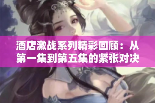 酒店激战系列精彩回顾：从第一集到第五集的紧张对决与悬疑剧情