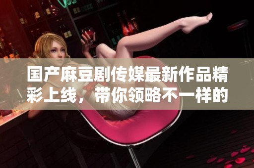 国产麻豆剧传媒最新作品精彩上线，带你领略不一样的视听盛宴