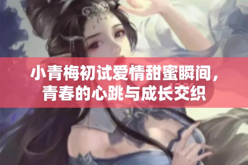 小青梅初试爱情甜蜜瞬间，青春的心跳与成长交织