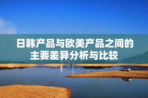 日韩产品与欧美产品之间的主要差异分析与比较