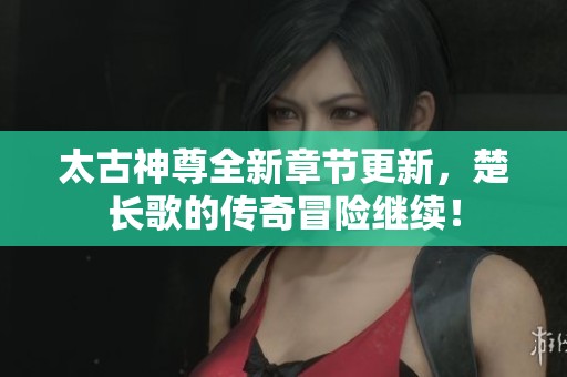 太古神尊全新章节更新，楚长歌的传奇冒险继续！