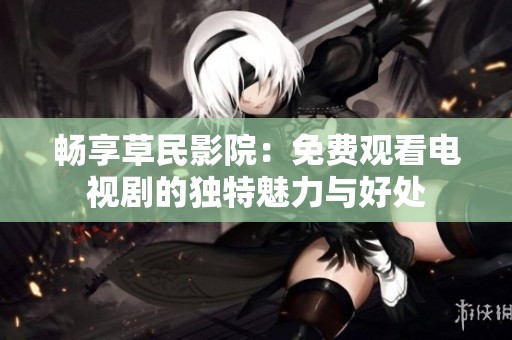 畅享草民影院：免费观看电视剧的独特魅力与好处