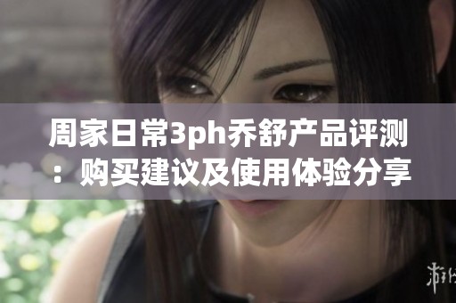 周家日常3ph乔舒产品评测：购买建议及使用体验分享
