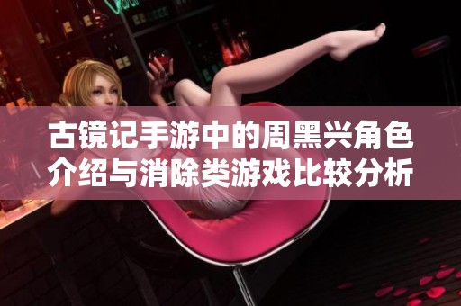 古镜记手游中的周黑兴角色介绍与消除类游戏比较分析