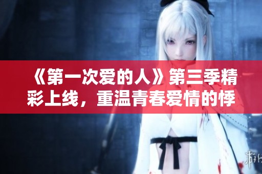 《第一次爱的人》第三季精彩上线，重温青春爱情的悸动时刻