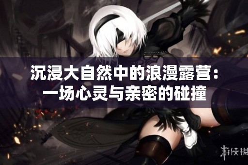 沉浸大自然中的浪漫露营：一场心灵与亲密的碰撞