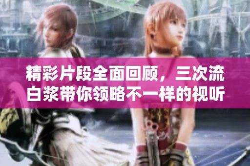 精彩片段全面回顾，三次流白浆带你领略不一样的视听盛宴
