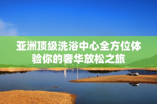 亚洲顶级洗浴中心全方位体验你的奢华放松之旅