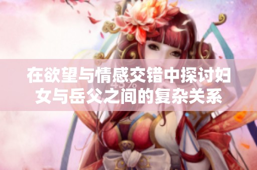 在欲望与情感交错中探讨妇女与岳父之间的复杂关系