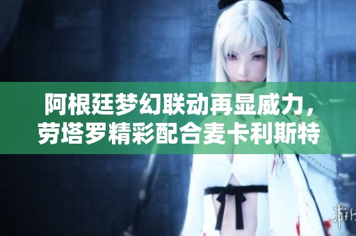 阿根廷梦幻联动再显威力，劳塔罗精彩配合麦卡利斯特闪耀全场