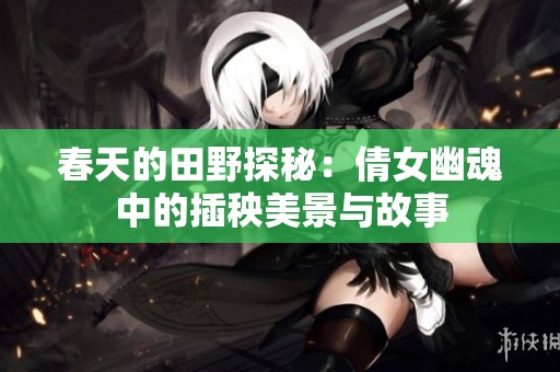 春天的田野探秘：倩女幽魂中的插秧美景与故事