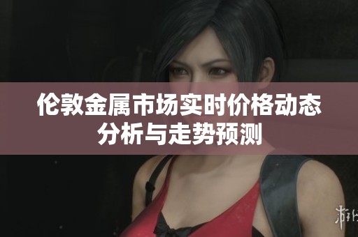 伦敦金属市场实时价格动态分析与走势预测