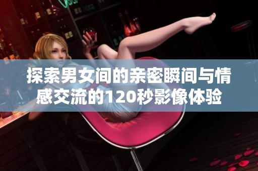 探索男女间的亲密瞬间与情感交流的120秒影像体验
