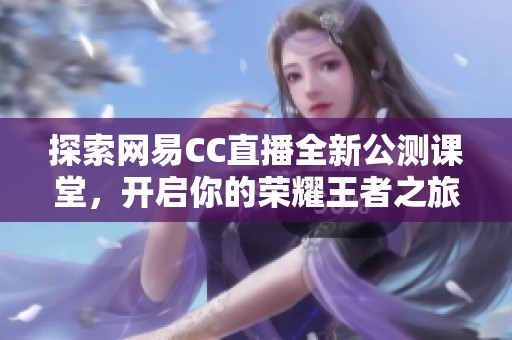 探索网易CC直播全新公测课堂，开启你的荣耀王者之旅