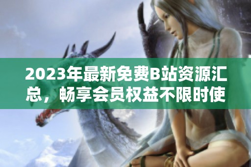 2023年最新免费B站资源汇总，畅享会员权益不限时使用