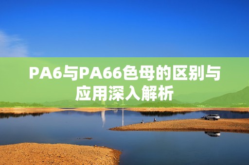PA6与PA66色母的区别与应用深入解析