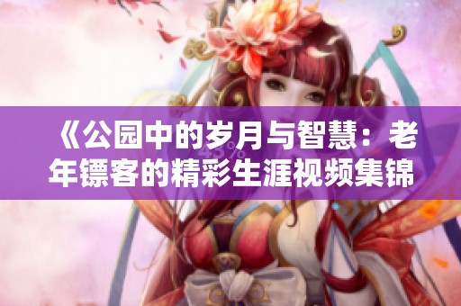 《公园中的岁月与智慧：老年镖客的精彩生涯视频集锦》