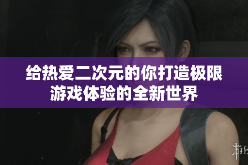 给热爱二次元的你打造极限游戏体验的全新世界