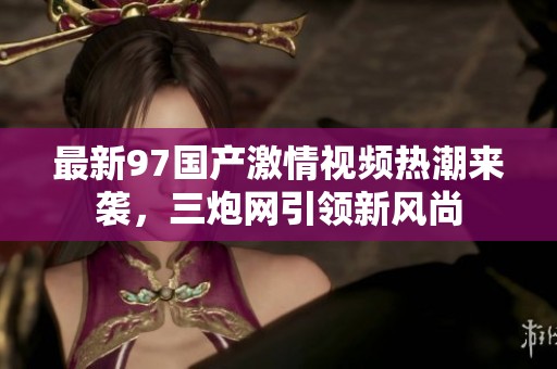 最新97国产激情视频热潮来袭，三炮网引领新风尚