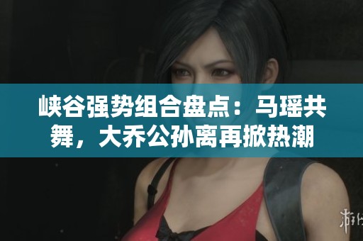 峡谷强势组合盘点：马瑶共舞，大乔公孙离再掀热潮