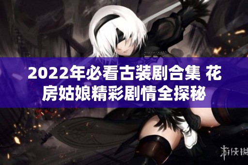 2022年必看古装剧合集 花房姑娘精彩剧情全探秘