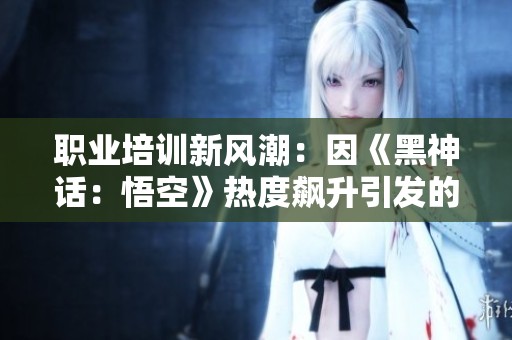 职业培训新风潮：因《黑神话：悟空》热度飙升引发的行业变革