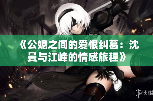 《公媳之间的爱恨纠葛：沈曼与江峰的情感旅程》