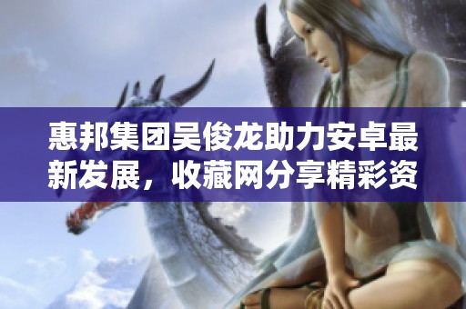 惠邦集团吴俊龙助力安卓最新发展，收藏网分享精彩资讯