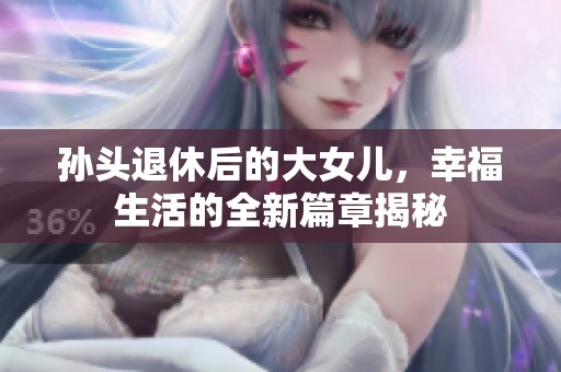孙头退休后的大女儿，幸福生活的全新篇章揭秘
