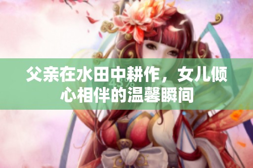 父亲在水田中耕作，女儿倾心相伴的温馨瞬间