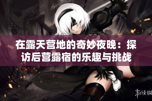在露天营地的奇妙夜晚：探访后营露宿的乐趣与挑战