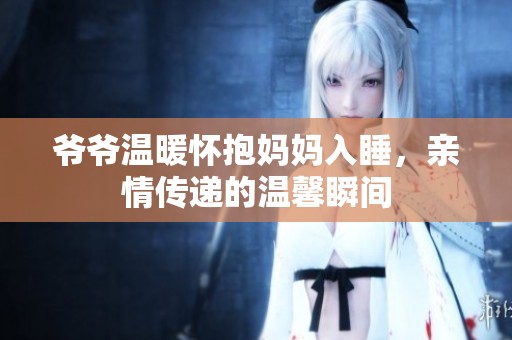 爷爷温暖怀抱妈妈入睡，亲情传递的温馨瞬间
