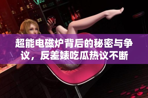 超能电磁炉背后的秘密与争议，反差婊吃瓜热议不断