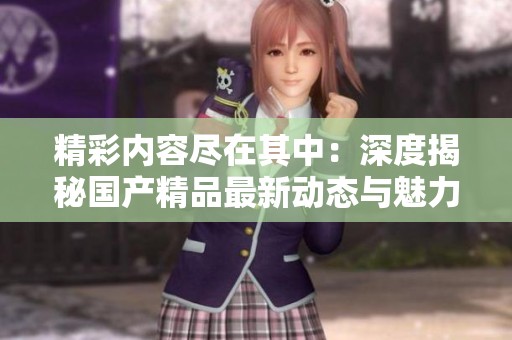 精彩内容尽在其中：深度揭秘国产精品最新动态与魅力所在