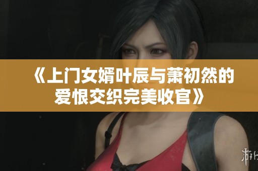 《上门女婿叶辰与萧初然的爱恨交织完美收官》
