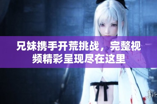 兄妹携手开荒挑战，完整视频精彩呈现尽在这里
