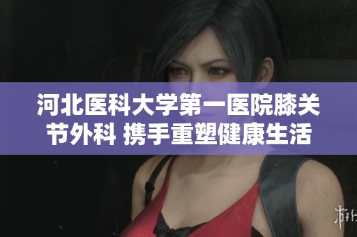 河北医科大学第一医院膝关节外科 携手重塑健康生活