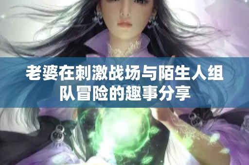 老婆在刺激战场与陌生人组队冒险的趣事分享