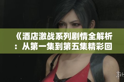 《酒店激战系列剧情全解析：从第一集到第五集精彩回顾》