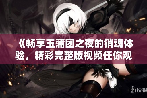 《畅享玉蒲团之夜的销魂体验，精彩完整版视频任你观看》