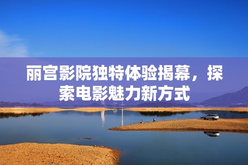 丽宫影院独特体验揭幕，探索电影魅力新方式