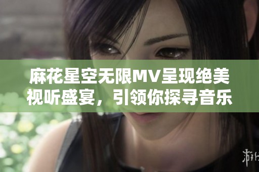 麻花星空无限MV呈现绝美视听盛宴，引领你探寻音乐的深邃宇宙