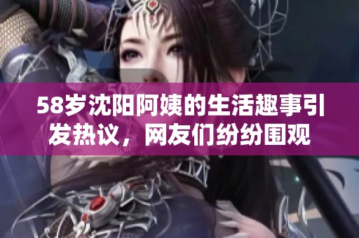 58岁沈阳阿姨的生活趣事引发热议，网友们纷纷围观
