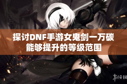 探讨DNF手游女鬼剑一万碳能够提升的等级范围