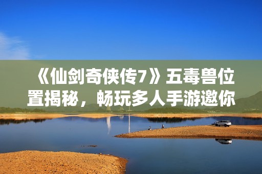 《仙剑奇侠传7》五毒兽位置揭秘，畅玩多人手游邀你加入征程
