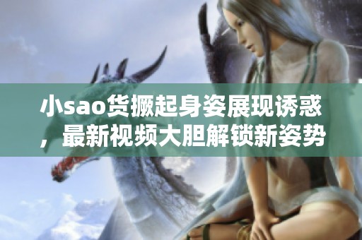 小sao货撅起身姿展现诱惑，最新视频大胆解锁新姿势