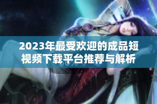 2023年最受欢迎的成品短视频下载平台推荐与解析