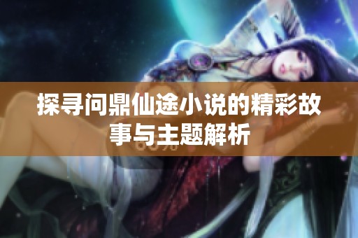 探寻问鼎仙途小说的精彩故事与主题解析