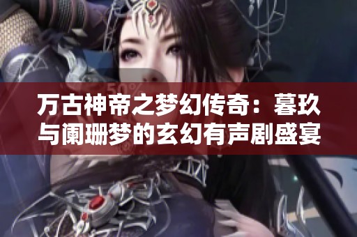 万古神帝之梦幻传奇：暮玖与阑珊梦的玄幻有声剧盛宴