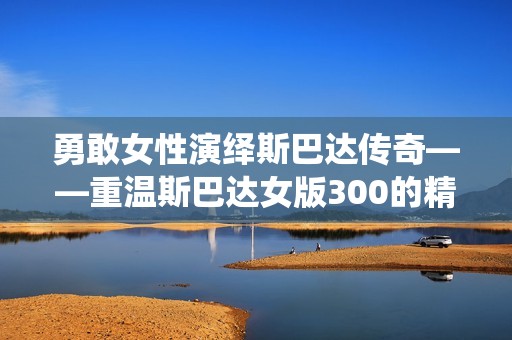 勇敢女性演绎斯巴达传奇——重温斯巴达女版300的精彩瞬间